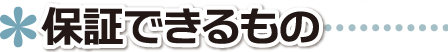 ▲ 保証ができるもの ■